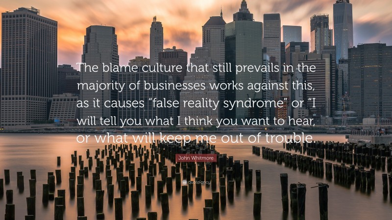John Whitmore Quote: “The blame culture that still prevails in the majority of businesses works against this, as it causes “false reality syndrome” or “I will tell you what I think you want to hear, or what will keep me out of trouble.”