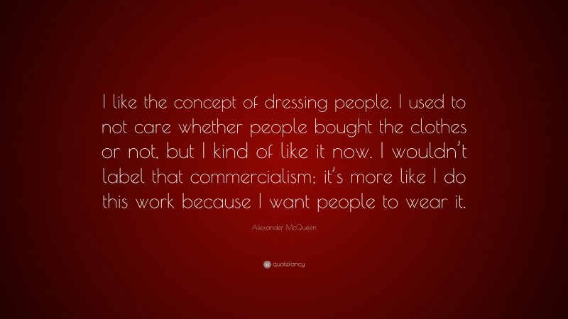 Alexander McQueen Quote: “I like the concept of dressing people. I used to not care whether people bought the clothes or not, but I kind of like it now. I wouldn’t label that commercialism; it’s more like I do this work because I want people to wear it.”