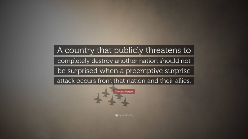 Steven Magee Quote: “A country that publicly threatens to completely destroy another nation should not be surprised when a preemptive surprise attack occurs from that nation and their allies.”