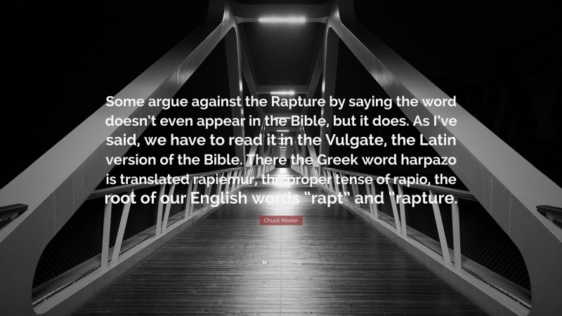 Chuck Missler Quote: “Some argue against the Rapture by saying the word doesn’t even appear in the Bible, but it does. As I’ve said, we have to read it in the Vulgate, the Latin version of the Bible. There the Greek word harpazo is translated rapiemur, the proper tense of rapio, the root of our English words “rapt” and “rapture.”