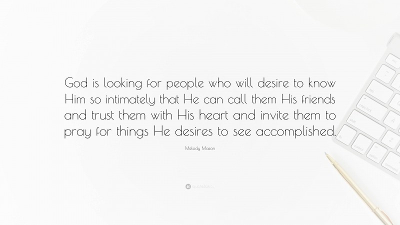 Melody Mason Quote: “God is looking for people who will desire to know Him so intimately that He can call them His friends and trust them with His heart and invite them to pray for things He desires to see accomplished.”