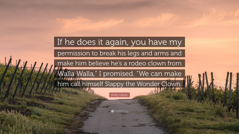 Molly Harper Quote: “If he does it again, you have my permission to break his legs and arms and make him believe he’s a rodeo clown from Walla Walla,” I promised. “We can make him call himself Slappy the Wonder Clown.”