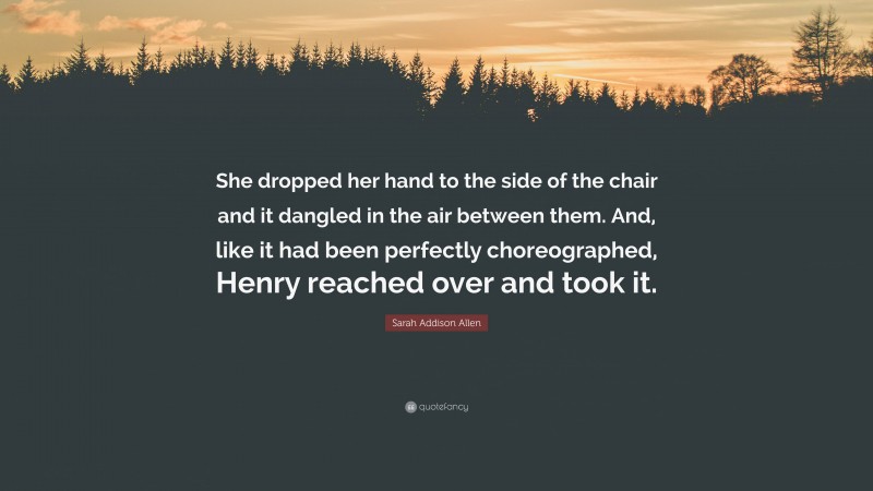 Sarah Addison Allen Quote: “She dropped her hand to the side of the chair and it dangled in the air between them. And, like it had been perfectly choreographed, Henry reached over and took it.”
