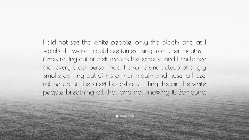 Ben H. Winters Quote: “I did not see the white people, only the black: and as I watched I swore I could see fumes rising from their mouths – fumes rolling out of their mouths like exhaust, and I could see that every black person had the same small cloud of angry smoke coming out of his or her mouth and nose, a haze rolling up off the street like exhaust, filling the air, the white people breathing all that and not knowing it. Someone.”