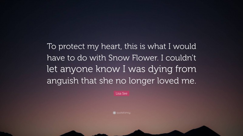 Lisa See Quote: “To protect my heart, this is what I would have to do with Snow Flower. I couldn’t let anyone know I was dying from anguish that she no longer loved me.”