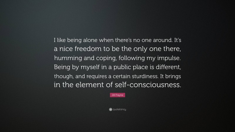Jill Frayne Quote: “I like being alone when there’s no one around. It’s a nice freedom to be the only one there, humming and coping, following my impulse. Being by myself in a public place is different, though, and requires a certain sturdiness. It brings in the element of self-consciousness.”