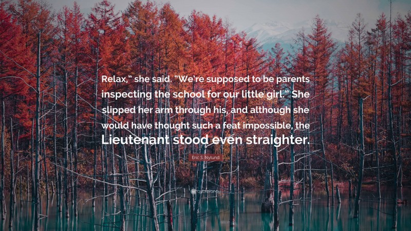 Eric S. Nylund Quote: “Relax,” she said. “We’re supposed to be parents inspecting the school for our little girl.” She slipped her arm through his, and although she would have thought such a feat impossible, the Lieutenant stood even straighter.”