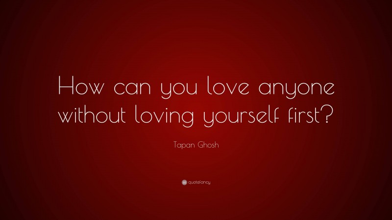 Tapan Ghosh Quote: “How can you love anyone without loving yourself first?”
