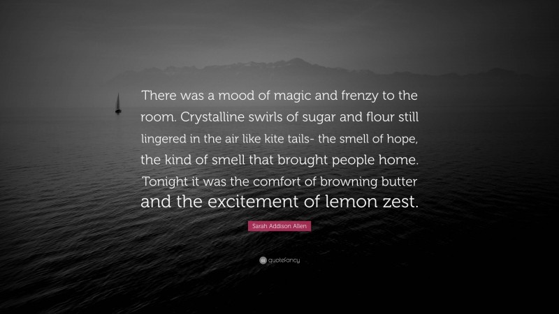 Sarah Addison Allen Quote: “There was a mood of magic and frenzy to the room. Crystalline swirls of sugar and flour still lingered in the air like kite tails- the smell of hope, the kind of smell that brought people home. Tonight it was the comfort of browning butter and the excitement of lemon zest.”