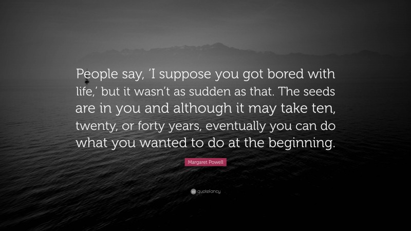 Margaret Powell Quote: “People say, ‘I suppose you got bored with life,’ but it wasn’t as sudden as that. The seeds are in you and although it may take ten, twenty, or forty years, eventually you can do what you wanted to do at the beginning.”