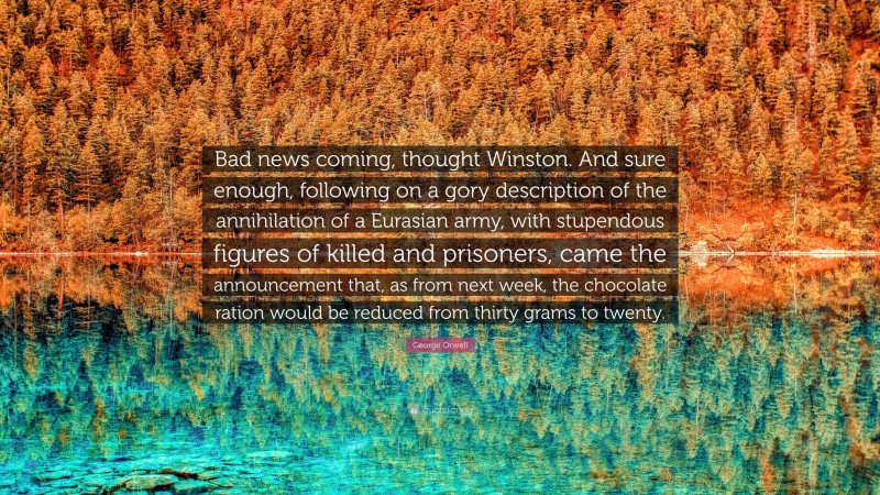 George Orwell Quote: “Bad news coming, thought Winston. And sure enough, following on a gory description of the annihilation of a Eurasian army, with stupendous figures of killed and prisoners, came the announcement that, as from next week, the chocolate ration would be reduced from thirty grams to twenty.”