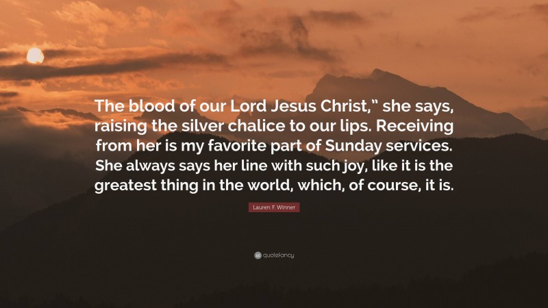 Lauren F. Winner Quote: “The blood of our Lord Jesus Christ,” she says, raising the silver chalice to our lips. Receiving from her is my favorite part of Sunday services. She always says her line with such joy, like it is the greatest thing in the world, which, of course, it is.”