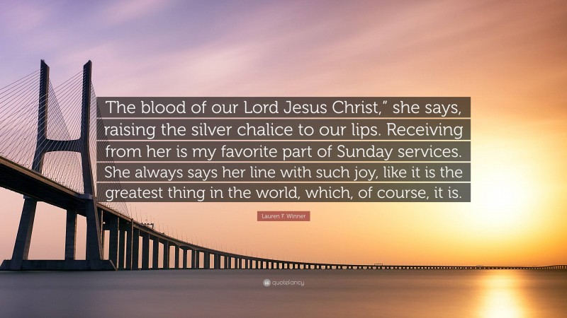 Lauren F. Winner Quote: “The blood of our Lord Jesus Christ,” she says, raising the silver chalice to our lips. Receiving from her is my favorite part of Sunday services. She always says her line with such joy, like it is the greatest thing in the world, which, of course, it is.”