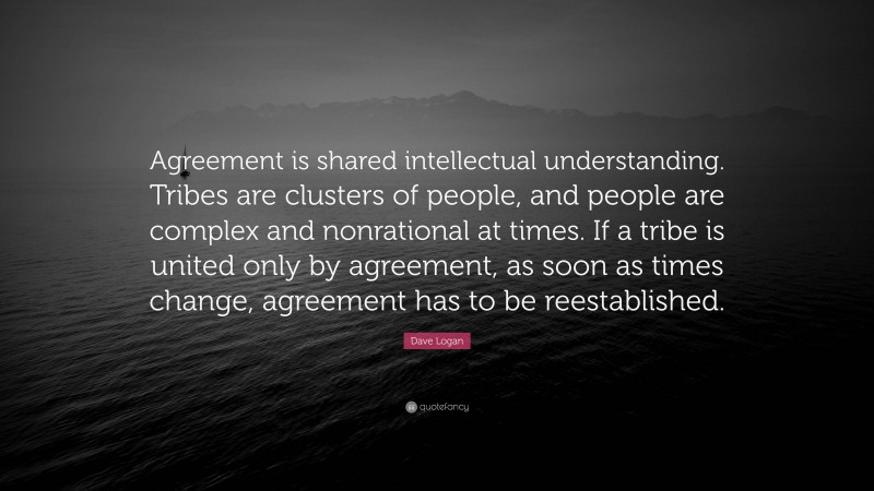 Dave Logan Quote: “Agreement is shared intellectual understanding. Tribes are clusters of people, and people are complex and nonrational at times. If a tribe is united only by agreement, as soon as times change, agreement has to be reestablished.”