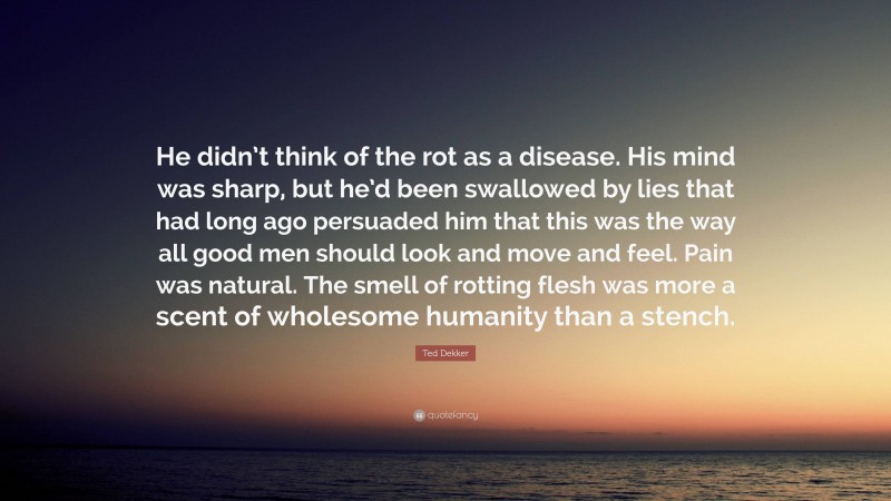 Ted Dekker Quote: “He didn’t think of the rot as a disease. His mind was sharp, but he’d been swallowed by lies that had long ago persuaded him that this was the way all good men should look and move and feel. Pain was natural. The smell of rotting flesh was more a scent of wholesome humanity than a stench.”