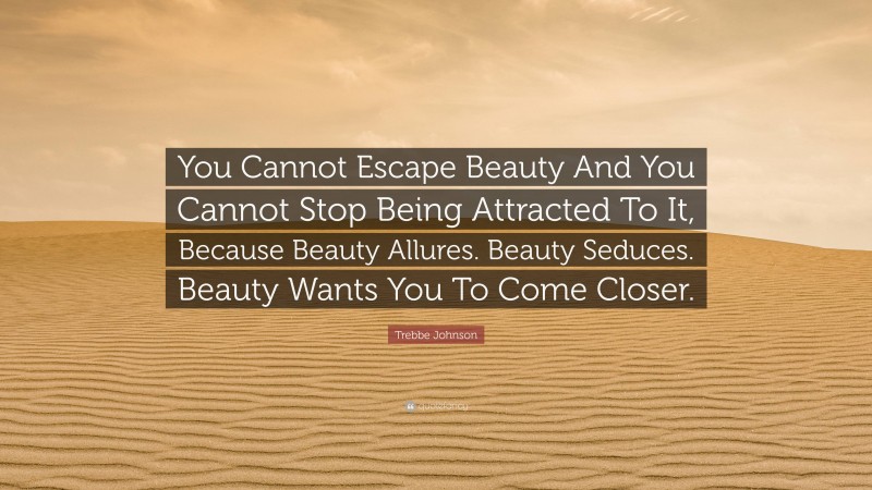 Trebbe Johnson Quote: “You Cannot Escape Beauty And You Cannot Stop Being Attracted To It, Because Beauty Allures. Beauty Seduces. Beauty Wants You To Come Closer.”