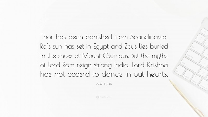 Amish Tripathi Quote: “Thor has been banished from Scandinavia, Ra’s sun has set in Egypt and Zeus lies buried in the snow at Mount Olympus. But the myths of lord Ram reign strong India, Lord Krishna has not ceasrd to dance in out hearts.”