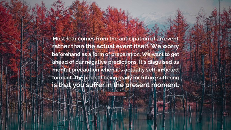 Emily Maroutian Quote: “Most fear comes from the anticipation of an event rather than the actual event itself. We worry beforehand as a form of preparation. We want to get ahead of our negative predictions. It’s disguised as mental precaution when it’s actually self-inflicted torment. The price of being ready for future suffering is that you suffer in the present moment.”