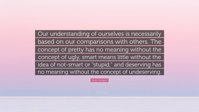 Robin DiAngelo Quote: “Our understanding of ourselves is necessarily based on our comparisons with others. The concept of pretty has no meaning without the concept of ugly, smart means little without the idea of not-smart or “stupid,” and deserving has no meaning without the concept of undeserving.”