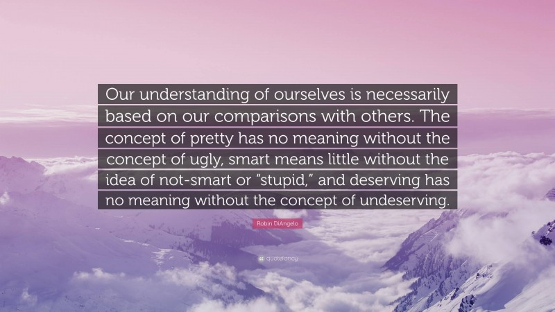 Robin DiAngelo Quote: “Our understanding of ourselves is necessarily based on our comparisons with others. The concept of pretty has no meaning without the concept of ugly, smart means little without the idea of not-smart or “stupid,” and deserving has no meaning without the concept of undeserving.”