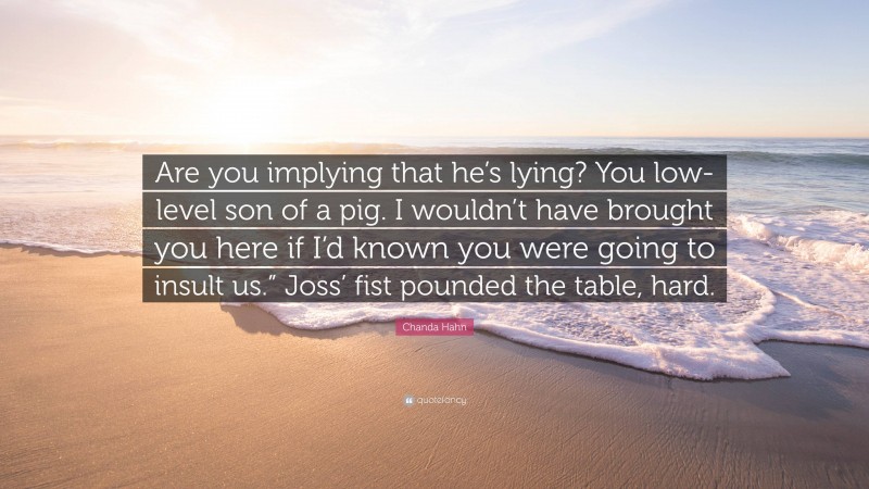 Chanda Hahn Quote: “Are you implying that he’s lying? You low-level son of a pig. I wouldn’t have brought you here if I’d known you were going to insult us.” Joss’ fist pounded the table, hard.”