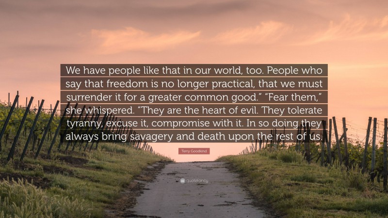 Terry Goodkind Quote: “We have people like that in our world, too. People who say that freedom is no longer practical, that we must surrender it for a greater common good.” “Fear them,” she whispered. “They are the heart of evil. They tolerate tyranny, excuse it, compromise with it. In so doing they always bring savagery and death upon the rest of us.”