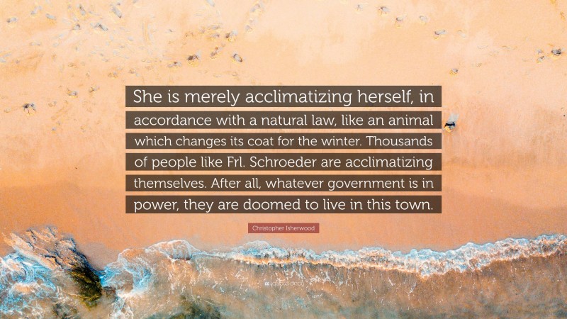 Christopher Isherwood Quote: “She is merely acclimatizing herself, in accordance with a natural law, like an animal which changes its coat for the winter. Thousands of people like Frl. Schroeder are acclimatizing themselves. After all, whatever government is in power, they are doomed to live in this town.”