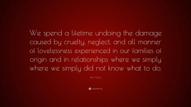 Bell Hooks Quote: “We spend a lifetime undoing the damage caused by cruelty, neglect, and all manner of lovelessness experienced in our families of origin and in relationships where we simply where we simply did not know what to do.”