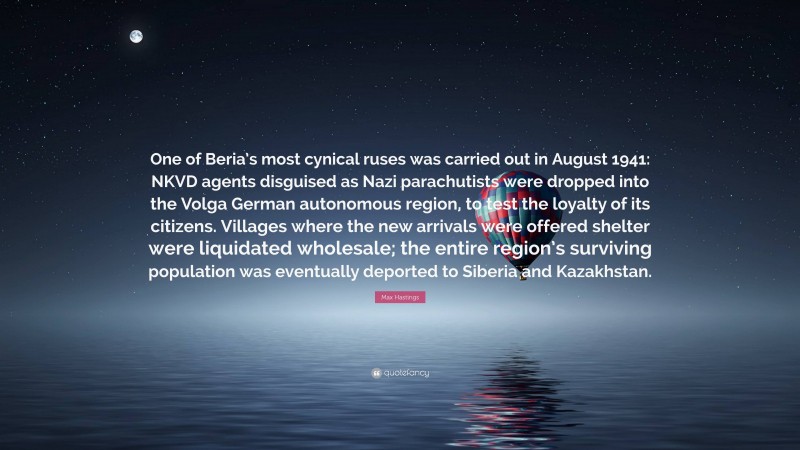 Max Hastings Quote: “One of Beria’s most cynical ruses was carried out in August 1941: NKVD agents disguised as Nazi parachutists were dropped into the Volga German autonomous region, to test the loyalty of its citizens. Villages where the new arrivals were offered shelter were liquidated wholesale; the entire region’s surviving population was eventually deported to Siberia and Kazakhstan.”