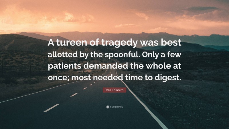 Paul Kalanithi Quote: “A tureen of tragedy was best allotted by the spoonful. Only a few patients demanded the whole at once; most needed time to digest.”