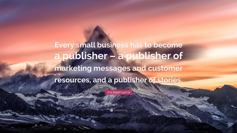 Jim Blasingame Quote: “Every small business has to become a publisher – a publisher of marketing messages and customer resources, and a publisher of stories.”