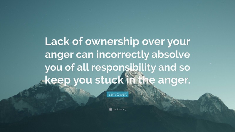 Sam Owen Quote: “Lack of ownership over your anger can incorrectly absolve you of all responsibility and so keep you stuck in the anger.”