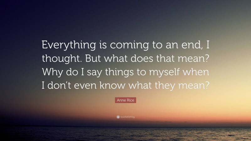 Anne Rice Quote: “Everything is coming to an end, I thought. But what does that mean? Why do I say things to myself when I don’t even know what they mean?”