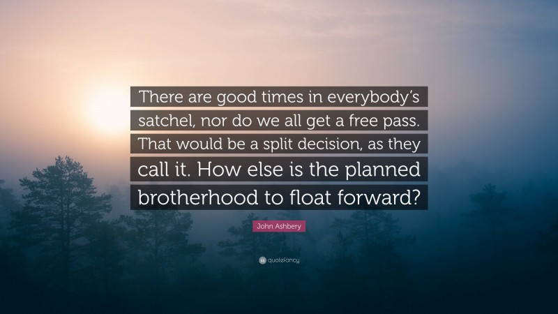 John Ashbery Quote: “There are good times in everybody’s satchel, nor do we all get a free pass. That would be a split decision, as they call it. How else is the planned brotherhood to float forward?”