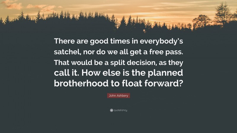 John Ashbery Quote: “There are good times in everybody’s satchel, nor do we all get a free pass. That would be a split decision, as they call it. How else is the planned brotherhood to float forward?”