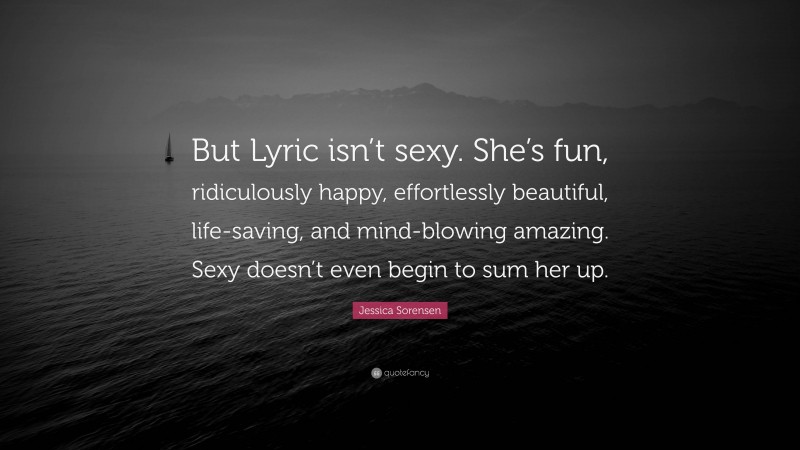 Jessica Sorensen Quote: “But Lyric isn’t sexy. She’s fun, ridiculously happy, effortlessly beautiful, life-saving, and mind-blowing amazing. Sexy doesn’t even begin to sum her up.”