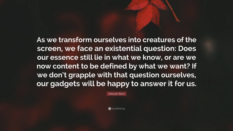 Deborah Blum Quote: “As we transform ourselves into creatures of the screen, we face an existential question: Does our essence still lie in what we know, or are we now content to be defined by what we want? If we don’t grapple with that question ourselves, our gadgets will be happy to answer it for us.”