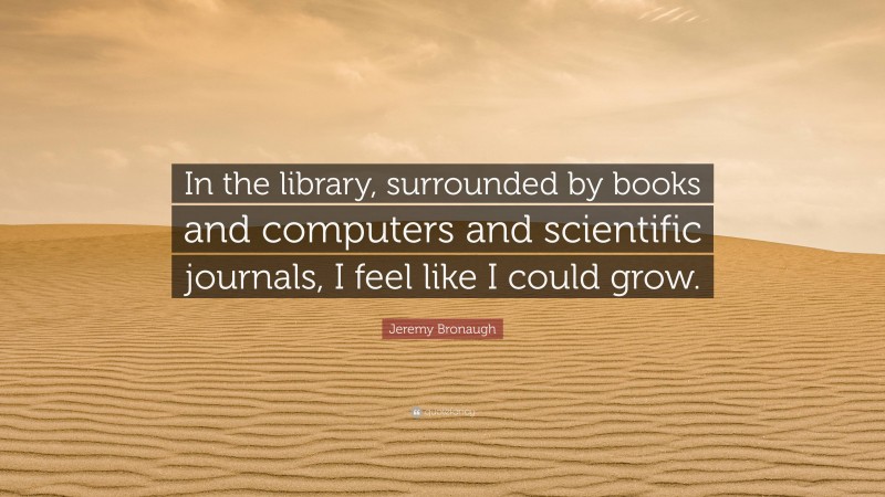 Jeremy Bronaugh Quote: “In the library, surrounded by books and computers and scientific journals, I feel like I could grow.”