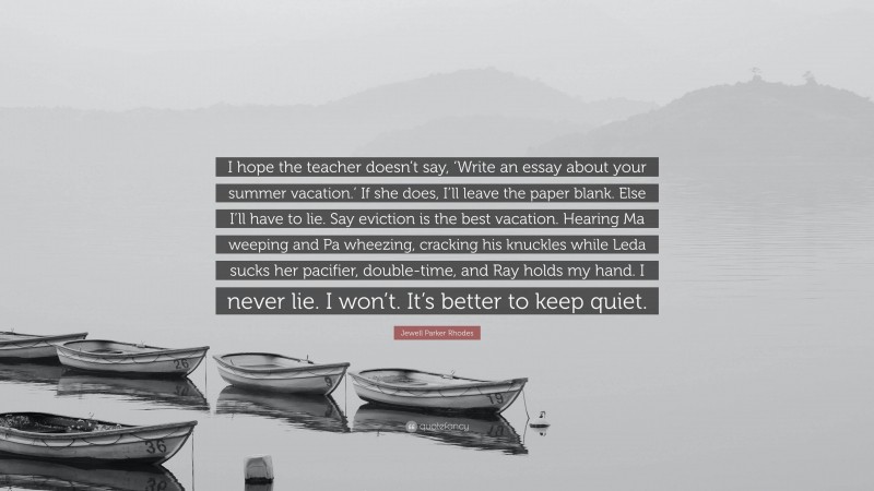 Jewell Parker Rhodes Quote: “I hope the teacher doesn’t say, ‘Write an essay about your summer vacation.’ If she does, I’ll leave the paper blank. Else I’ll have to lie. Say eviction is the best vacation. Hearing Ma weeping and Pa wheezing, cracking his knuckles while Leda sucks her pacifier, double-time, and Ray holds my hand. I never lie. I won’t. It’s better to keep quiet.”
