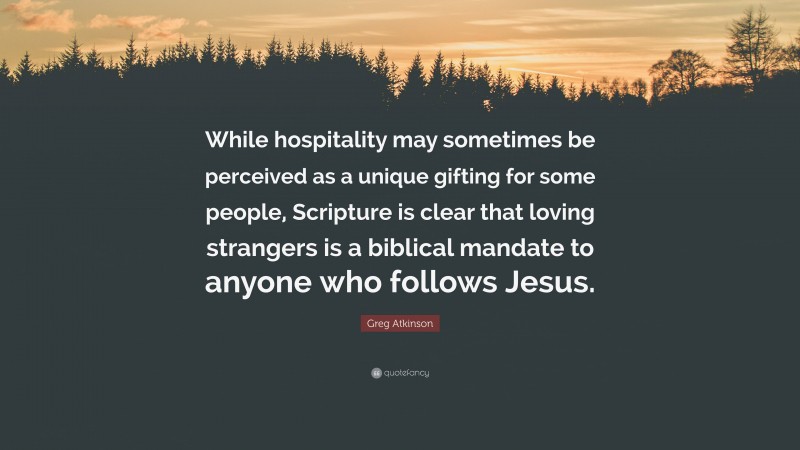 Greg Atkinson Quote: “While hospitality may sometimes be perceived as a unique gifting for some people, Scripture is clear that loving strangers is a biblical mandate to anyone who follows Jesus.”