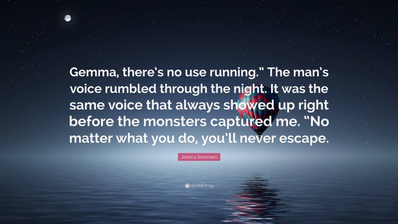 Jessica Sorensen Quote: “Gemma, there’s no use running.” The man’s voice rumbled through the night. It was the same voice that always showed up right before the monsters captured me. “No matter what you do, you’ll never escape.”