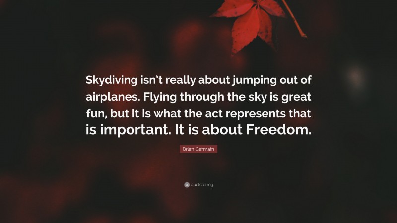 Brian Germain Quote: “Skydiving isn’t really about jumping out of airplanes. Flying through the sky is great fun, but it is what the act represents that is important. It is about Freedom.”