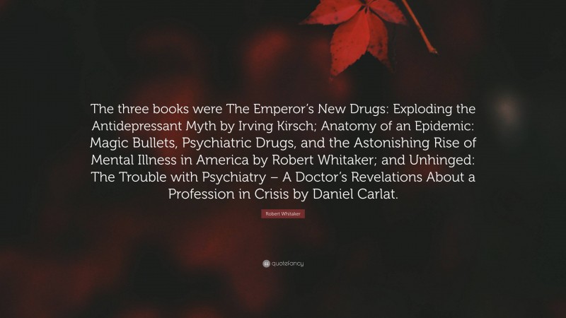 Robert Whitaker Quote: “The three books were The Emperor’s New Drugs: Exploding the Antidepressant Myth by Irving Kirsch; Anatomy of an Epidemic: Magic Bullets, Psychiatric Drugs, and the Astonishing Rise of Mental Illness in America by Robert Whitaker; and Unhinged: The Trouble with Psychiatry – A Doctor’s Revelations About a Profession in Crisis by Daniel Carlat.”