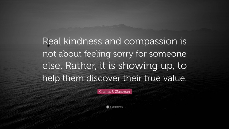 Charles F. Glassman Quote: “Real kindness and compassion is not about feeling sorry for someone else. Rather, it is showing up, to help them discover their true value.”