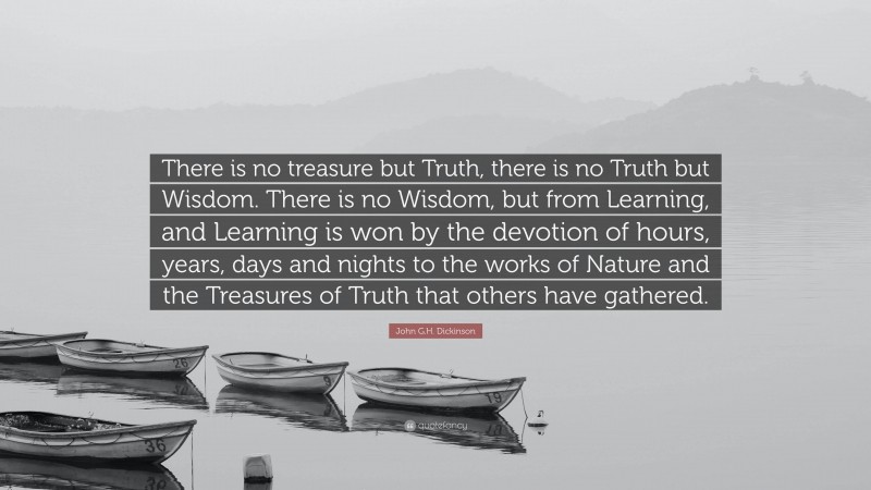 John G.H. Dickinson Quote: “There is no treasure but Truth, there is no Truth but Wisdom. There is no Wisdom, but from Learning, and Learning is won by the devotion of hours, years, days and nights to the works of Nature and the Treasures of Truth that others have gathered.”
