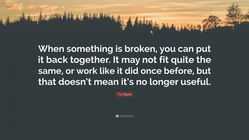 T.J. Klune Quote: “When something is broken, you can put it back together. It may not fit quite the same, or work like it did once before, but that doesn’t mean it’s no longer useful.”