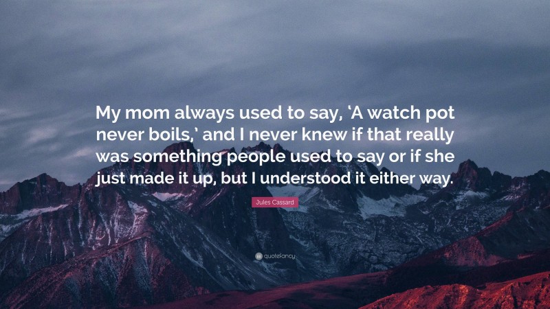 Jules Cassard Quote: “My mom always used to say, ‘A watch pot never boils,’ and I never knew if that really was something people used to say or if she just made it up, but I understood it either way.”