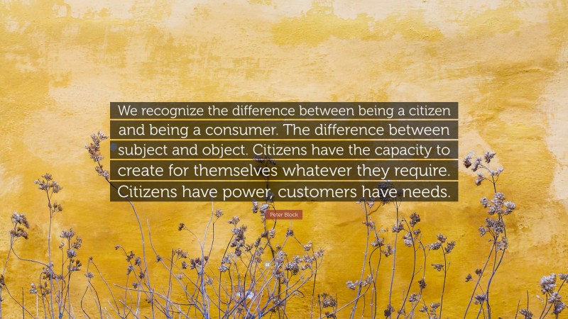 Peter Block Quote: “We recognize the difference between being a citizen and being a consumer. The difference between subject and object. Citizens have the capacity to create for themselves whatever they require. Citizens have power, customers have needs.”