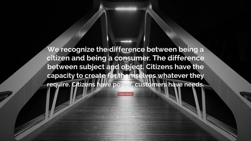 Peter Block Quote: “We recognize the difference between being a citizen and being a consumer. The difference between subject and object. Citizens have the capacity to create for themselves whatever they require. Citizens have power, customers have needs.”