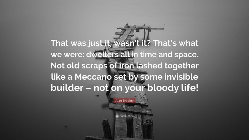 Alan Bradley Quote: “That was just it, wasn’t it? That’s what we were: dwellers all in time and space. Not old scraps of iron lashed together like a Meccano set by some invisible builder – not on your bloody life!”
